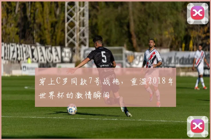 穿上C罗同款7号战袍，重温2018年世界杯的激情瞬间